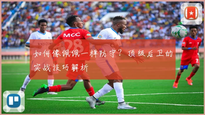 如何像佩佩一样防守？顶级后卫的实战技巧解析