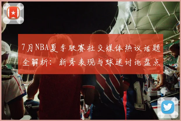 7月NBA夏季联赛社交媒体热议话题全解析：新秀表现与球迷讨论盘点