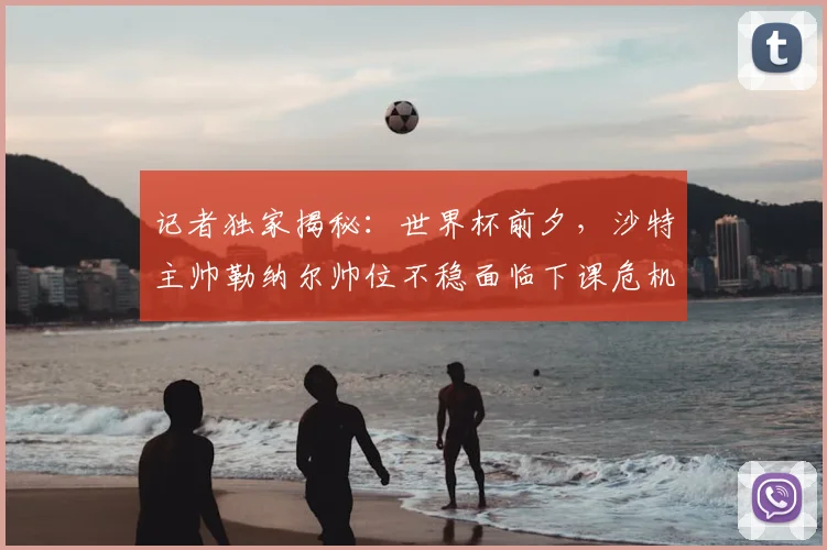 记者独家揭秘：世界杯前夕，沙特主帅勒纳尔帅位不稳面临下课危机