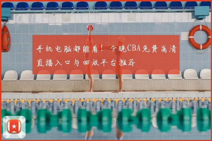手机电脑都能看！今晚CBA免费高清直播入口与回放平台推荐