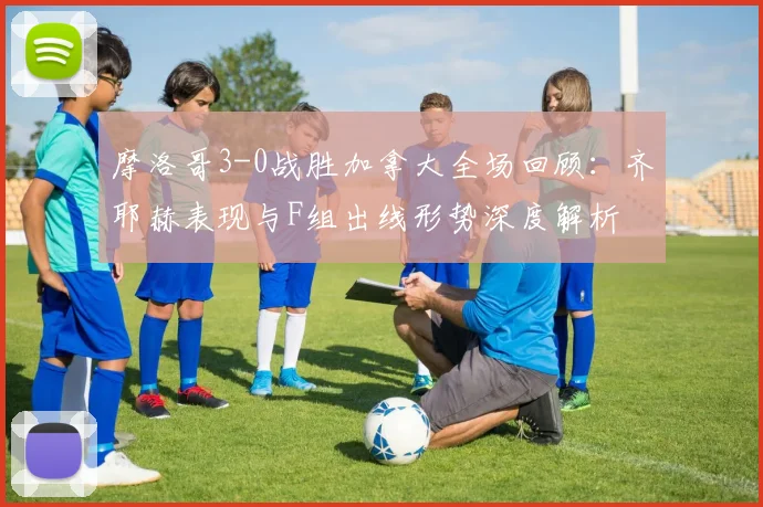 摩洛哥3-0战胜加拿大全场回顾：齐耶赫表现与F组出线形势深度解析