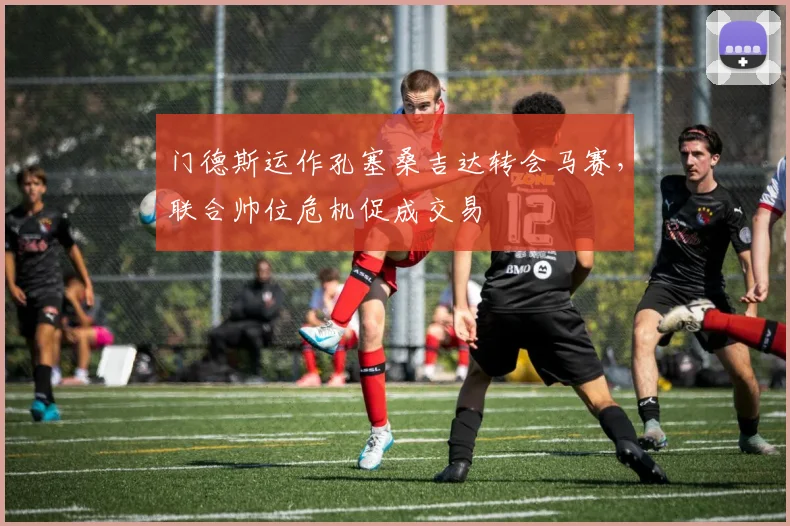 门德斯运作孔塞桑吉达转会马赛，联合帅位危机促成交易
