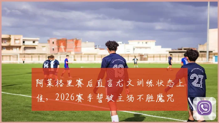 阿莱格里赛后直言尤文训练状态上佳，2026赛季誓破主场不胜魔咒