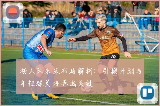 湖人队未来布局解析：引援计划与年轻球员培养成关键