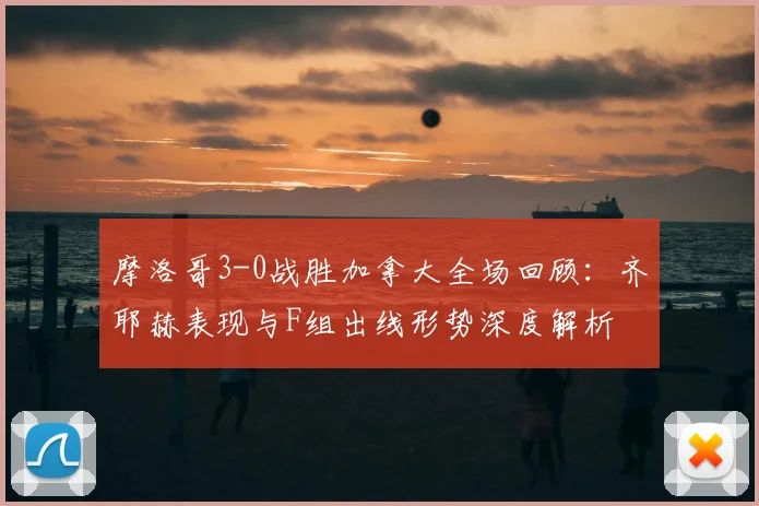 摩洛哥3-0战胜加拿大全场回顾：齐耶赫表现与F组出线形势深度解析