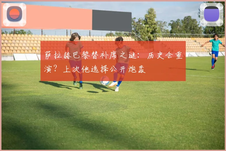 萨拉赫巴黎替补席之谜:历史会重演?上次他选择公开炮轰